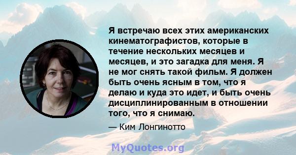 Я встречаю всех этих американских кинематографистов, которые в течение нескольких месяцев и месяцев, и это загадка для меня. Я не мог снять такой фильм. Я должен быть очень ясным в том, что я делаю и куда это идет, и