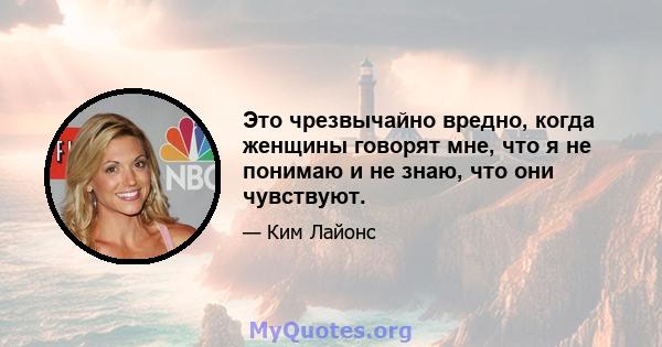 Это чрезвычайно вредно, когда женщины говорят мне, что я не понимаю и не знаю, что они чувствуют.