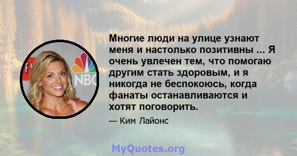 Многие люди на улице узнают меня и настолько позитивны ... Я очень увлечен тем, что помогаю другим стать здоровым, и я никогда не беспокоюсь, когда фанаты останавливаются и хотят поговорить.