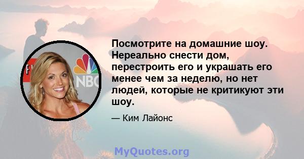 Посмотрите на домашние шоу. Нереально снести дом, перестроить его и украшать его менее чем за неделю, но нет людей, которые не критикуют эти шоу.