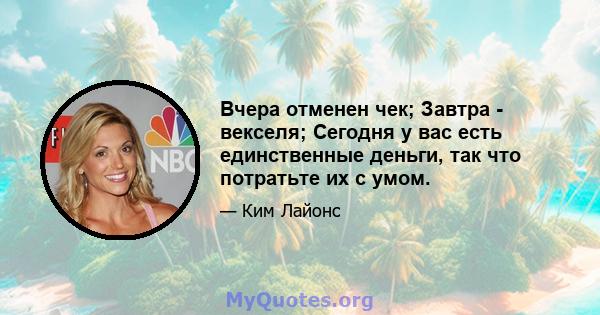 Вчера отменен чек; Завтра - векселя; Сегодня у вас есть единственные деньги, так что потратьте их с умом.