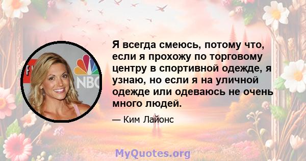 Я всегда смеюсь, потому что, если я прохожу по торговому центру в спортивной одежде, я узнаю, но если я на уличной одежде или одеваюсь не очень много людей.