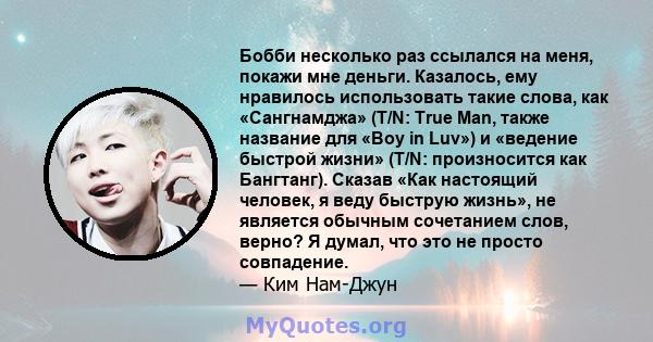 Бобби несколько раз ссылался на меня, покажи мне деньги. Казалось, ему нравилось использовать такие слова, как «Сангнамджа» (T/N: True Man, также название для «Boy in Luv») и «ведение быстрой жизни» (T/N: произносится