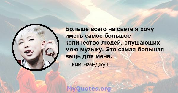 Больше всего на свете я хочу иметь самое большое количество людей, слушающих мою музыку. Это самая большая вещь для меня.