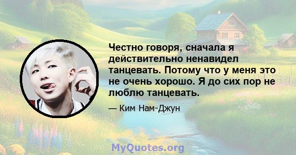 Честно говоря, сначала я действительно ненавидел танцевать. Потому что у меня это не очень хорошо. Я до сих пор не люблю танцевать.