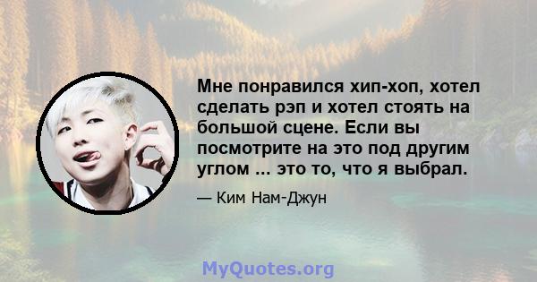 Мне понравился хип-хоп, хотел сделать рэп и хотел стоять на большой сцене. Если вы посмотрите на это под другим углом ... это то, что я выбрал.