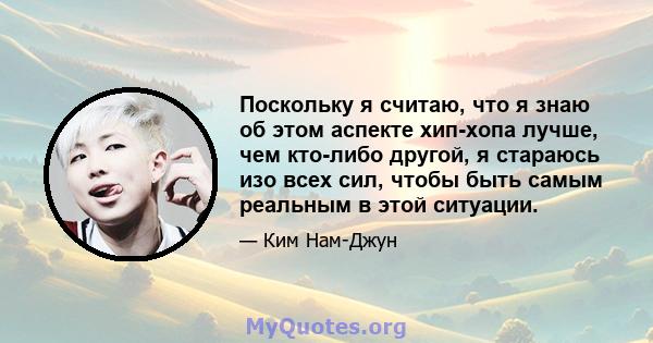 Поскольку я считаю, что я знаю об этом аспекте хип-хопа лучше, чем кто-либо другой, я стараюсь изо всех сил, чтобы быть самым реальным в этой ситуации.