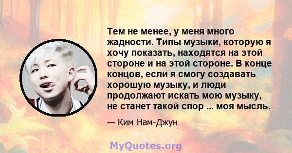 Тем не менее, у меня много жадности. Типы музыки, которую я хочу показать, находятся на этой стороне и на этой стороне. В конце концов, если я смогу создавать хорошую музыку, и люди продолжают искать мою музыку, не