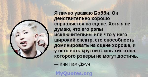 Я лично уважаю Бобби. Он действительно хорошо справляется на сцене. Хотя я не думаю, что его рэпы исключительны или что у него широкий спектр, его способность доминировать на сцене хороша, и у него есть крутой стиль