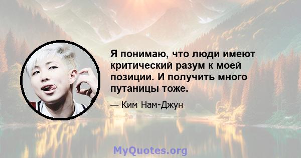 Я понимаю, что люди имеют критический разум к моей позиции. И получить много путаницы тоже.