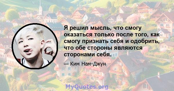 Я решил мысль, что смогу оказаться только после того, как смогу признать себя и одобрить, что обе стороны являются сторонами себя.