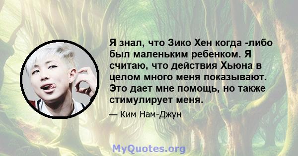 Я знал, что Зико Хен когда -либо был маленьким ребенком. Я считаю, что действия Хьюна в целом много меня показывают. Это дает мне помощь, но также стимулирует меня.