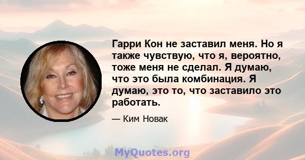 Гарри Кон не заставил меня. Но я также чувствую, что я, вероятно, тоже меня не сделал. Я думаю, что это была комбинация. Я думаю, это то, что заставило это работать.