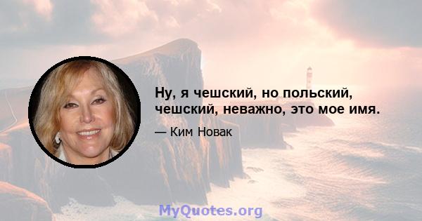 Ну, я чешский, но польский, чешский, неважно, это мое имя.