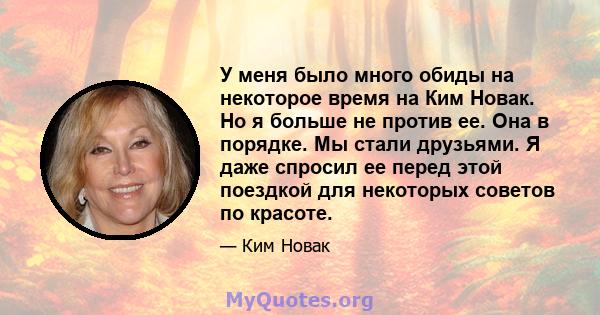 У меня было много обиды на некоторое время на Ким Новак. Но я больше не против ее. Она в порядке. Мы стали друзьями. Я даже спросил ее перед этой поездкой для некоторых советов по красоте.