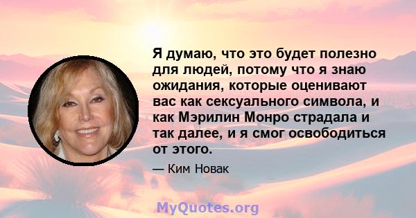 Я думаю, что это будет полезно для людей, потому что я знаю ожидания, которые оценивают вас как сексуального символа, и как Мэрилин Монро страдала и так далее, и я смог освободиться от этого.