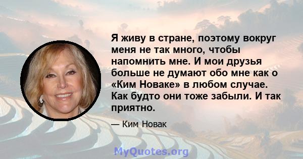 Я живу в стране, поэтому вокруг меня не так много, чтобы напомнить мне. И мои друзья больше не думают обо мне как о «Ким Новаке» в любом случае. Как будто они тоже забыли. И так приятно.