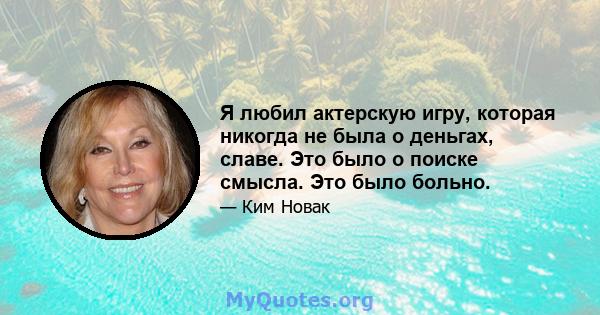 Я любил актерскую игру, которая никогда не была о деньгах, славе. Это было о поиске смысла. Это было больно.