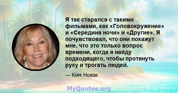 Я так старался с такими фильмами, как «Головокружение» и «Середина ночи» и «Другие». Я почувствовал, что они покажут мне, что это только вопрос времени, когда я найду подходящего, чтобы протянуть руку и трогать людей.