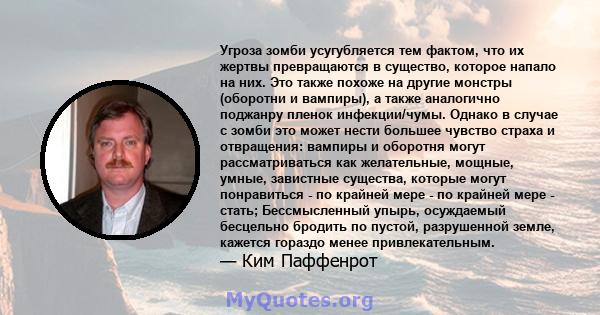 Угроза зомби усугубляется тем фактом, что их жертвы превращаются в существо, которое напало на них. Это также похоже на другие монстры (оборотни и вампиры), а также аналогично поджанру пленок инфекции/чумы. Однако в