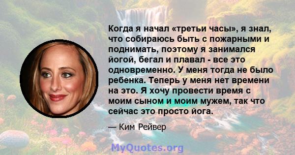 Когда я начал «третьи часы», я знал, что собираюсь быть с пожарными и поднимать, поэтому я занимался йогой, бегал и плавал - все это одновременно. У меня тогда не было ребенка. Теперь у меня нет времени на это. Я хочу