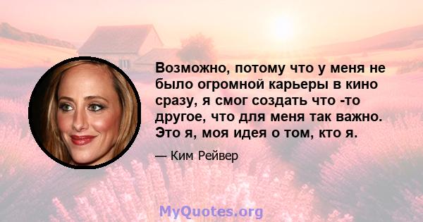 Возможно, потому что у меня не было огромной карьеры в кино сразу, я смог создать что -то другое, что для меня так важно. Это я, моя идея о том, кто я.