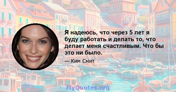 Я надеюсь, что через 5 лет я буду работать и делать то, что делает меня счастливым. Что бы это ни было.