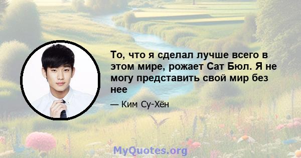 То, что я сделал лучше всего в этом мире, рожает Сат Бюл. Я не могу представить свой мир без нее