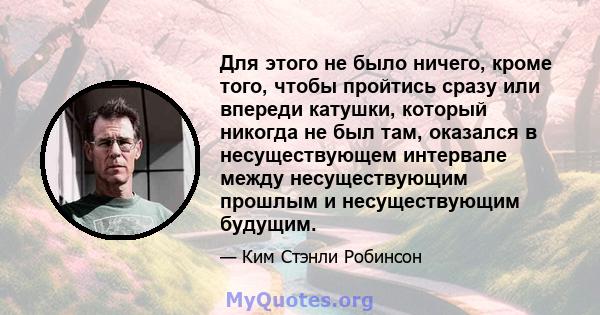 Для этого не было ничего, кроме того, чтобы пройтись сразу или впереди катушки, который никогда не был там, оказался в несуществующем интервале между несуществующим прошлым и несуществующим будущим.