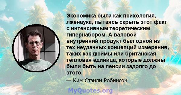 Экономика была как психология, лженаука, пытаясь скрыть этот факт с интенсивным теоретическим гипернабором. А валовой внутренний продукт был одной из тех неудачных концепций измерения, таких как дюймы или британская