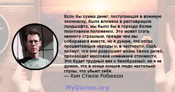 Если бы сумма денег, поступающая в военную экономику, была вложена в реставрацию ландшафта, мы были бы в гораздо более позитивном положении. Это может стать немного страшным, прежде чем мы собираемся вместе, но я думаю, 