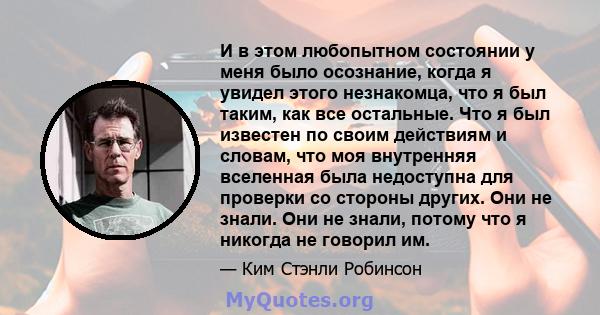 И в этом любопытном состоянии у меня было осознание, когда я увидел этого незнакомца, что я был таким, как все остальные. Что я был известен по своим действиям и словам, что моя внутренняя вселенная была недоступна для