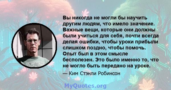 Вы никогда не могли бы научить другим людям, что имело значение. Важные вещи, которые они должны были учиться для себя, почти всегда делая ошибки, чтобы уроки прибыли слишком поздно, чтобы помочь. Опыт был в этом смысле 