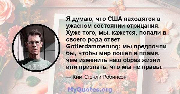 Я думаю, что США находятся в ужасном состоянии отрицания. Хуже того, мы, кажется, попали в своего рода ответ Gotterdammerung: мы предпочли бы, чтобы мир пошел в пламя, чем изменить наш образ жизни или признать, что мы