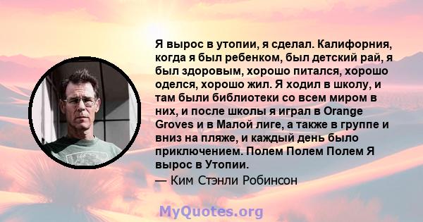 Я вырос в утопии, я сделал. Калифорния, когда я был ребенком, был детский рай, я был здоровым, хорошо питался, хорошо оделся, хорошо жил. Я ходил в школу, и там были библиотеки со всем миром в них, и после школы я играл 