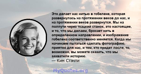 Это делает нас нитью в гобелене, которая развернулась на протяжении веков до нас, и на протяжении веков развернутся. Мы на полпути через ткацкий станок, это настоящее, и то, что мы делаем, бросает нить в определенном