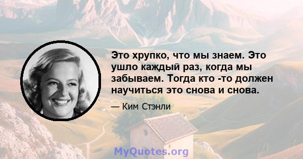 Это хрупко, что мы знаем. Это ушло каждый раз, когда мы забываем. Тогда кто -то должен научиться это снова и снова.