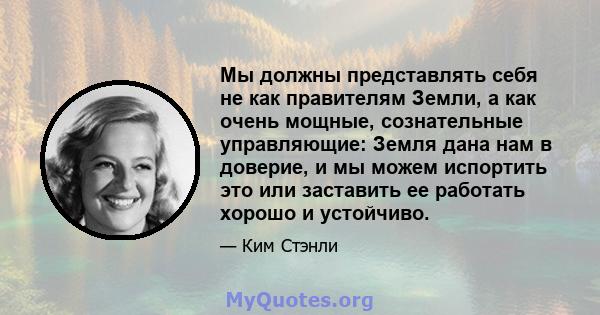 Мы должны представлять себя не как правителям Земли, а как очень мощные, сознательные управляющие: Земля дана нам в доверие, и мы можем испортить это или заставить ее работать хорошо и устойчиво.