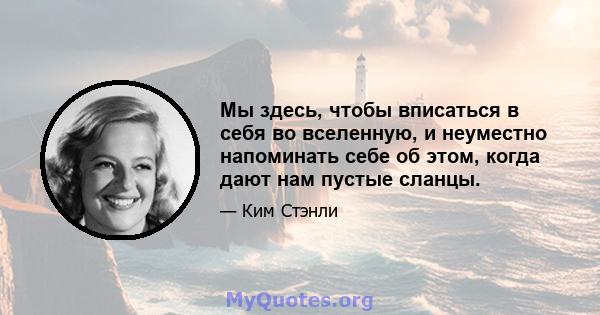 Мы здесь, чтобы вписаться в себя во вселенную, и неуместно напоминать себе об этом, когда дают нам пустые сланцы.