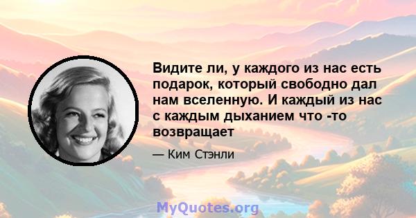 Видите ли, у каждого из нас есть подарок, который свободно дал нам вселенную. И каждый из нас с каждым дыханием что -то возвращает