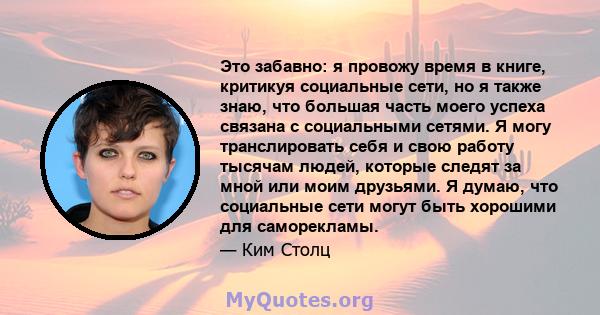 Это забавно: я провожу время в книге, критикуя социальные сети, но я также знаю, что большая часть моего успеха связана с социальными сетями. Я могу транслировать себя и свою работу тысячам людей, которые следят за мной 