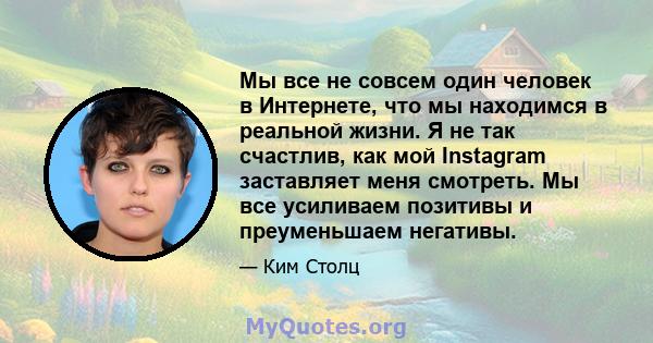 Мы все не совсем один человек в Интернете, что мы находимся в реальной жизни. Я не так счастлив, как мой Instagram заставляет меня смотреть. Мы все усиливаем позитивы и преуменьшаем негативы.