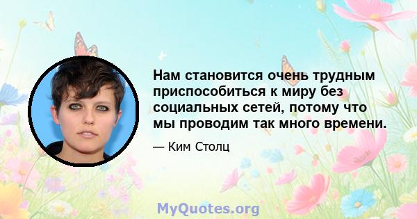 Нам становится очень трудным приспособиться к миру без социальных сетей, потому что мы проводим так много времени.