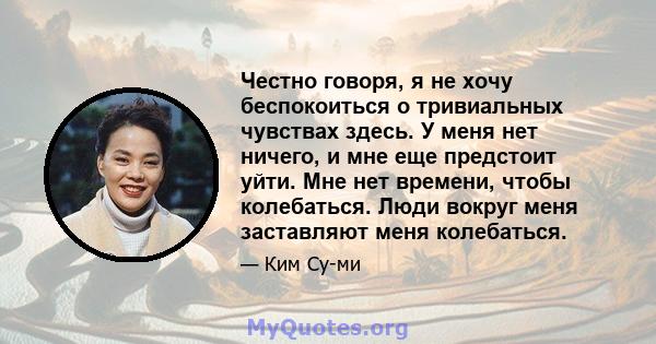 Честно говоря, я не хочу беспокоиться о тривиальных чувствах здесь. У меня нет ничего, и мне еще предстоит уйти. Мне нет времени, чтобы колебаться. Люди вокруг меня заставляют меня колебаться.