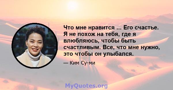 Что мне нравится ... Его счастье. Я не похож на тебя, где я влюбляюсь, чтобы быть счастливым. Все, что мне нужно, это чтобы он улыбался.