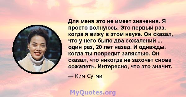 Для меня это не имеет значения. Я просто волнуюсь. Это первый раз, когда я вижу в этом науке. Он сказал, что у него было два сожалений ... один раз, 20 лет назад. И однажды, когда ты повредит запястью. Он сказал, что