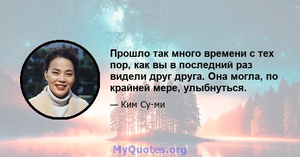 Прошло так много времени с тех пор, как вы в последний раз видели друг друга. Она могла, по крайней мере, улыбнуться.