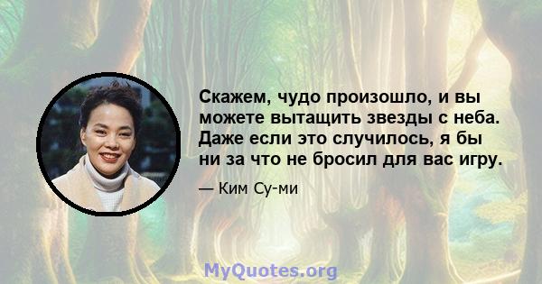 Скажем, чудо произошло, и вы можете вытащить звезды с неба. Даже если это случилось, я бы ни за что не бросил для вас игру.