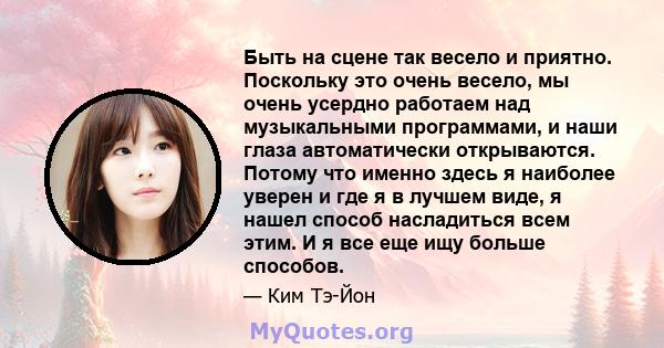 Быть на сцене так весело и приятно. Поскольку это очень весело, мы очень усердно работаем над музыкальными программами, и наши глаза автоматически открываются. Потому что именно здесь я наиболее уверен и где я в лучшем