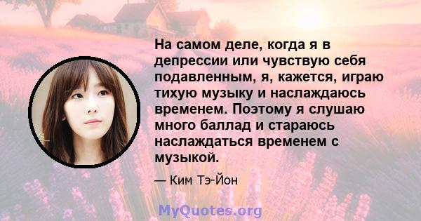 На самом деле, когда я в депрессии или чувствую себя подавленным, я, кажется, играю тихую музыку и наслаждаюсь временем. Поэтому я слушаю много баллад и стараюсь наслаждаться временем с музыкой.